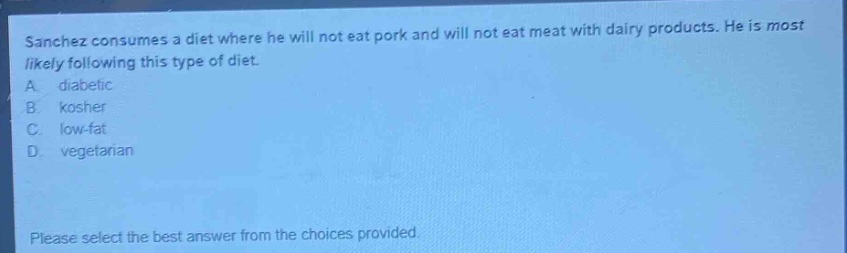 sanchez consumes a diet where he will not eat pork and will not eat meat with dairy products. he is most likely following this type of diet.\na. diabetic\nb. kosher\nc. low - fat\nd. vegetarian\nplease select the best answer from the choices provided.