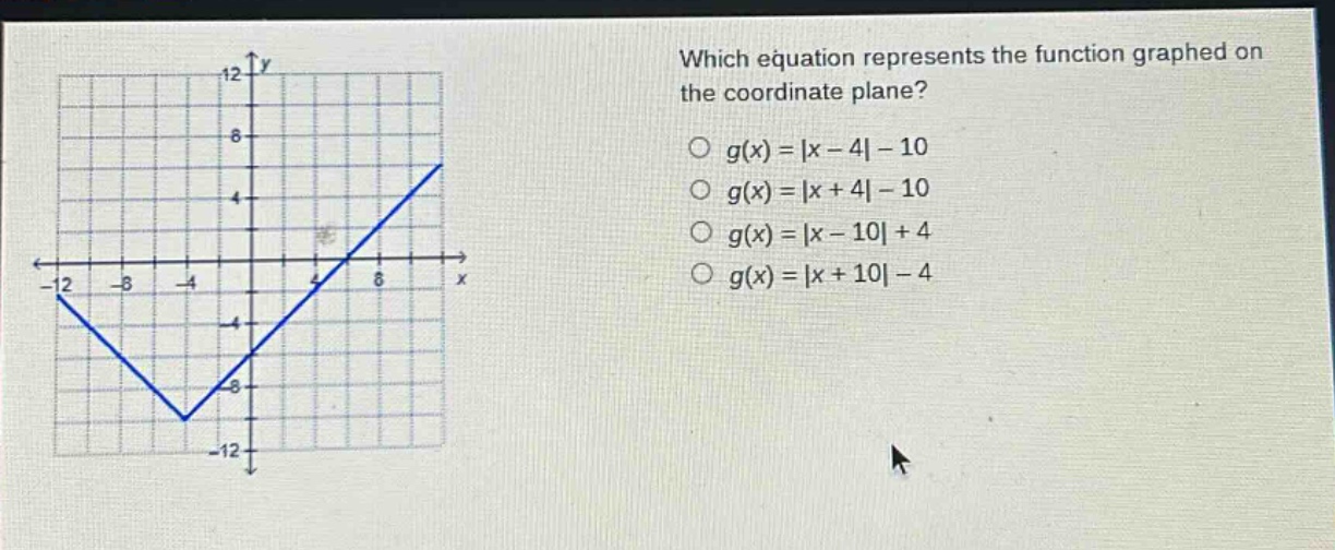 which equation represents the function graphed on the coordinate plane?\n○ (g(x)=|x - 4|-10)\n○ (g(x)=|x + 4|-10)\n○ (g(x)=|x - 10|+4)\n○ (g(x)=|x + 10|-4)