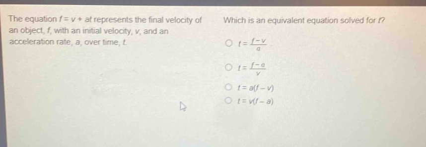 the equation f = v + at represents the final velocity of an object, f, with an initial velocity, v, and an acceleration rate, a, over time, t. which is an equivalent equation solved for t? o t = \\frac{f - v}{a} o t = \\frac{f - a}{v} o t = a(f - v) o t = v(f - a)