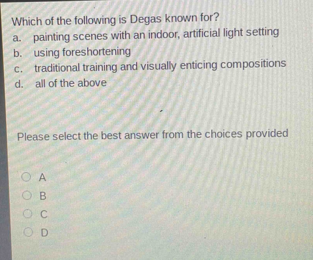 which of the following is degas known for?\na. painting scenes with an indoor, artificial light setting\nb. using foreshortening\nc. traditional training and visually enticing compositions\nd. all of the above\nplease select the best answer from the choices provided\n○ a\n○ b\n○ c\n○ d