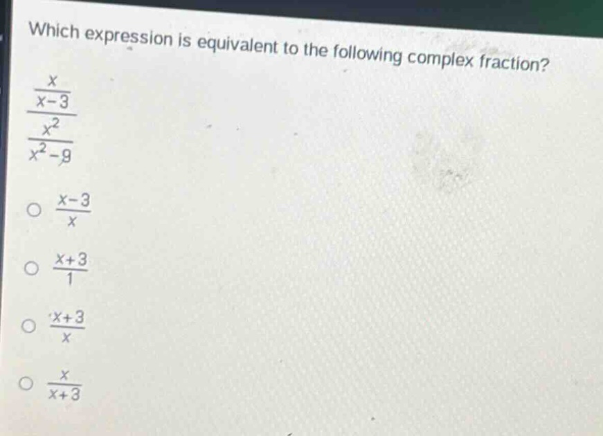 which expression is equivalent to the following complex fraction?\n$\frac{\frac{x}{x - 3}}{\frac{x^{2}}{x^{2}-9}}$\n$\frac{x - 3}{x}$\n$\frac{x + 3}{1}$\n$\frac{x + 3}{x}$\n$\frac{x}{x + 3}$