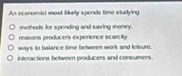 an economist most likely spends time studying\nmethods for spending and saving money.\nreasons producers experience scarcity.\nways to balance time between work and leisure.\ninteractions between producers and consumers.