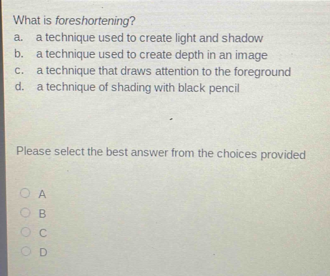 what is foreshortening?\na. a technique used to create light and shadow\nb. a technique used to create depth in an image\nc. a technique that draws attention to the foreground\nd. a technique of shading with black pencil\nplease select the best answer from the choices provided\n○ a\n○ b\n○ c\n○ d