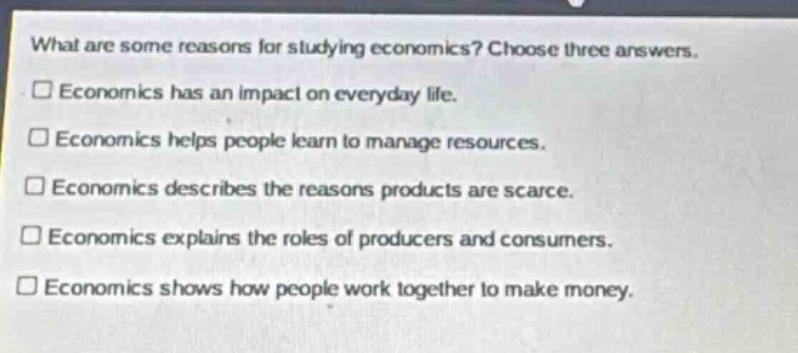 what are some reasons for studying economics? choose three answers.\neconomics has an impact on everyday life.\neconomics helps people learn to manage resources.\neconomics describes the reasons products are scarce.\neconomics explains the roles of producers and consumers.\neconomics shows how people work together to make money.