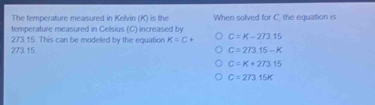 the temperature measured in kelvin (k) is the temperature measured in celsius (c) increased by 273.15. this can be modeled by the equation k = c + 273.15. when solved for c, the equation is\no c = k - 273.15\no c = 273.15 - k\no c = k + 273.15\no c = 273.15k