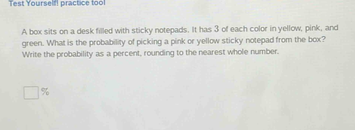 a box sits on a desk filled with sticky notepads. it has 3 of each color in yellow, pink, and green. what is the probability of picking a pink or yellow sticky notepad from the box? write the probability as a percent, rounding to the nearest whole number.