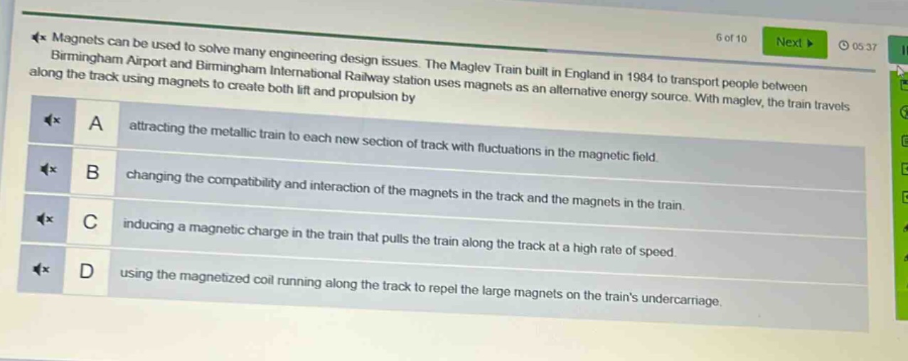 magnets can be used to solve many engineering design issues. the maglev train built in england in 1984 to transport people between birmingham airport and birmingham international railway station uses magnets as an alternative energy source. with maglev, the train travels along the track using magnets to create both lift and propulsion by\na attracting the metallic train to each new section of track with fluctuations in the magnetic field.\nb changing the compatibility and interaction of the magnets in the track and the magnets in the train.\nc inducing a magnetic charge in the train that pulls the train along the track at a high rate of speed.\nd using the magnetized coil running along the track to repel the large magnets on the trains undercarriage.
