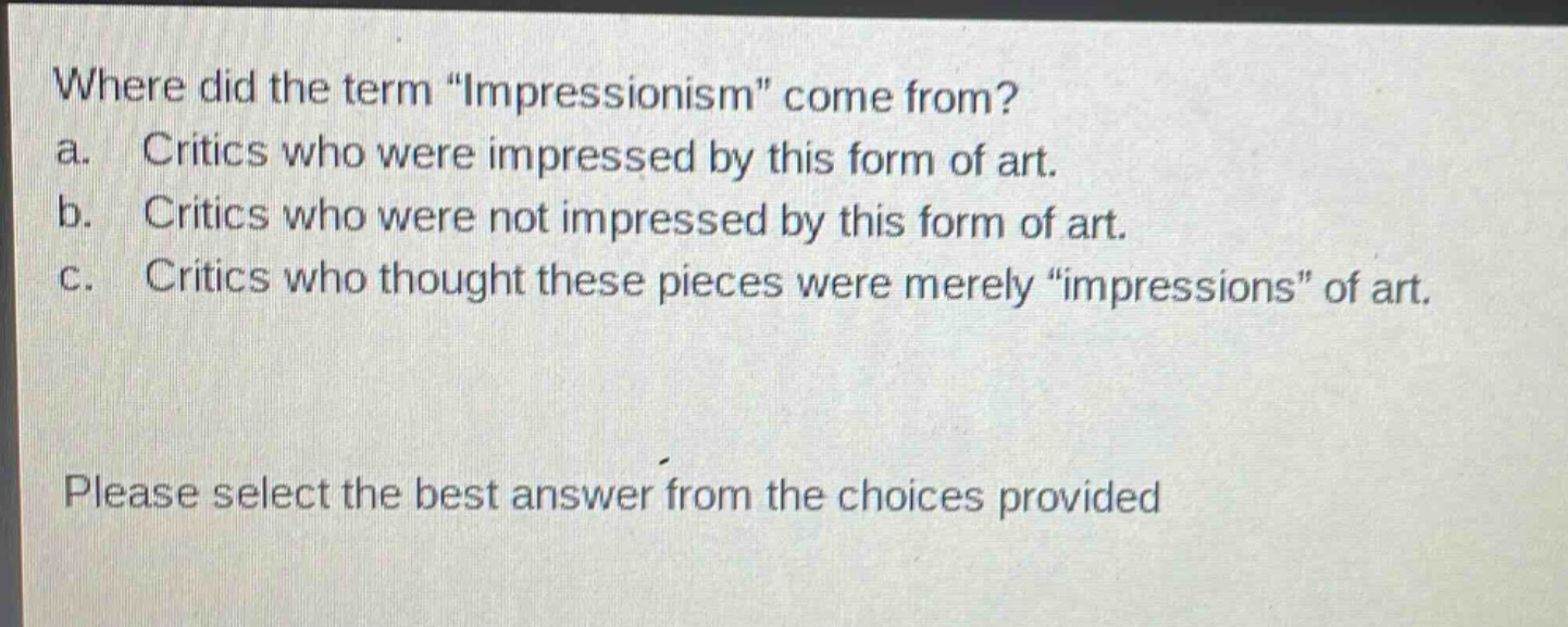 where did the term \impressionism\ come from?\na. critics who were impressed by this form of art.\nb. critics who were not impressed by this form of art.\nc. critics who thought these pieces were merely \impressions\ of art.\nplease select the best answer from the choices provided