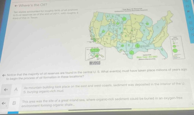 where’s the oil?\nten states accounted for roughly 94% of all onshore u.s. oil reserves as of the end of 2011, with roughly a third of this in texas.\nnotice that the majority of oil reserves are found in the central u.s. what event(s) must have taken place millions of years ago to begin the process of oil formation in these locations?\na as mountain building took place on the east and west coasts, sediment was deposited in the interior of the u.s. burying organic - rich mud.\nb this area was the site of a great inland sea, where organic - rich sediment could be buried in an oxygen - free environment forming organic shale.