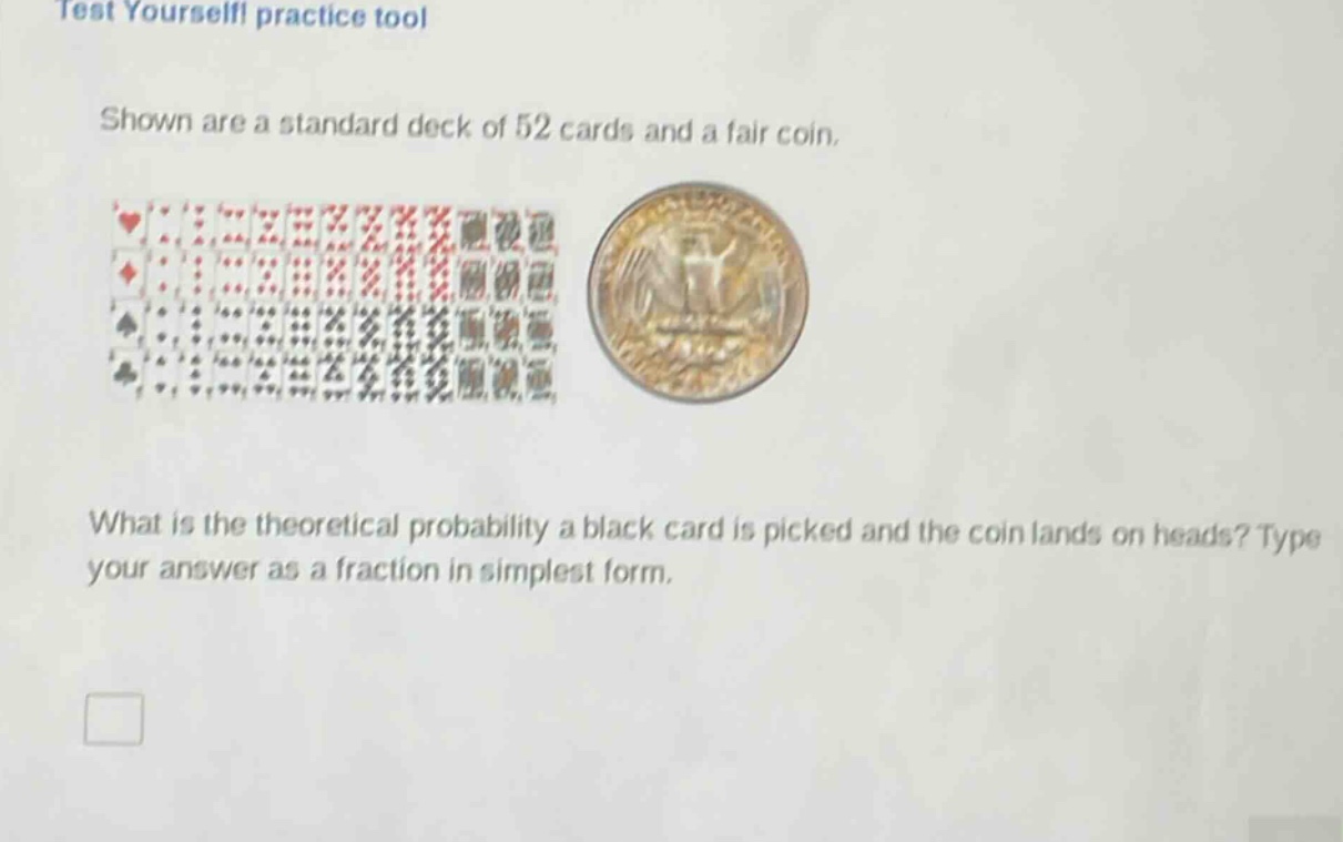 test yourself! practice tool\nshown are a standard deck of 52 cards and a fair coin.\nwhat is the theoretical probability a black card is picked and the coin lands on heads? type your answer as a fraction in simplest form.