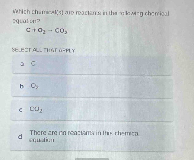 which chemical(s) are reactants in the following chemical equation? c + o₂ → co₂ select all that apply a c b o₂ c co₂ d there are no reactants in this chemical equation.