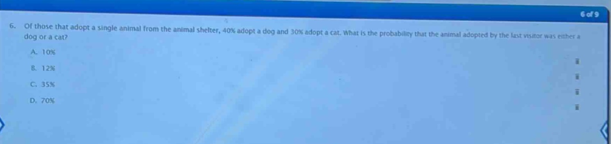 6. of those that adopt a single animal from the animal shelter, 40% adopt a dog and 30% adopt a cat. what is the probability that the animal adopted by the last visitor was either a dog or a cat?\na. 10%\nb. 12%\nc. 35%\nd. 70%
