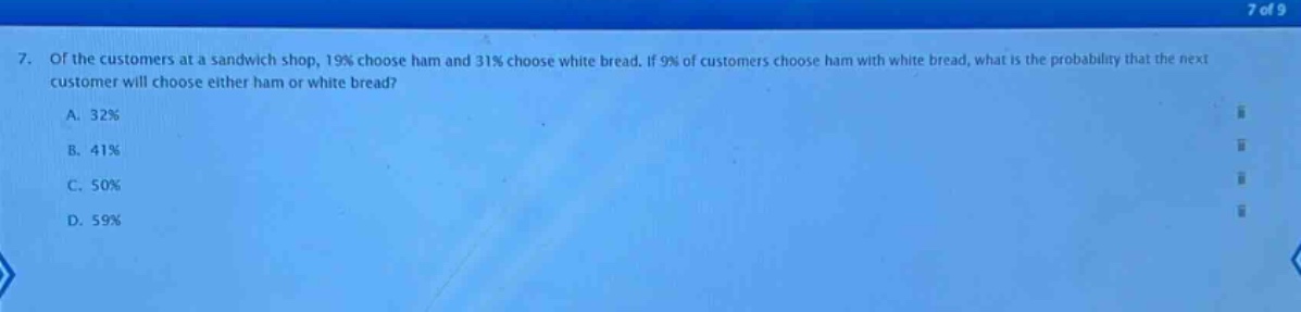 7. of the customers at a sandwich shop, 19% choose ham and 31% choose white bread. if 9% of customers choose ham with white bread, what is the probability that the next customer will choose either ham or white bread?\na. 32%\nb. 41%\nc. 50%\nd. 59%