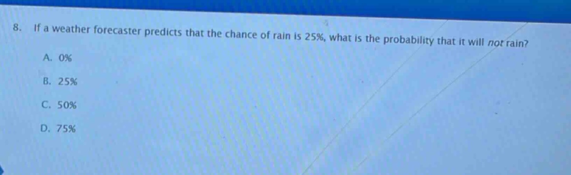 8. if a weather forecaster predicts that the chance of rain is 25%, what is the probability that it will not rain?\na. 0%\nb. 25%\nc. 50%\nd. 75%