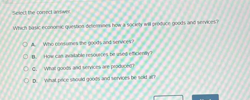 select the correct answer. which basic economic question determines how a society will produce goods and services? a. who consumes the goods and services? b. how can available resources be used efficiently? c. what goods and services are produced? d. what price should goods and services be sold at?