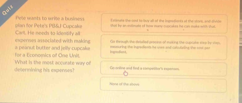 quiz pete wants to write a business plan for petes pb&j cupcake cart. he needs to identify all expenses associated with making a peanut butter and jelly cupcake for a economics of one unit. what is the most accurate way of determining his expenses? estimate the cost to buy all of the ingredients at the store, and divide that by an estimate of how many cupcakes he can make with that. go through the detailed process of making the cupcake step by step, measuring the ingredients he uses and calculating the cost per ingredient. go online and find a competitors expenses. none of the above