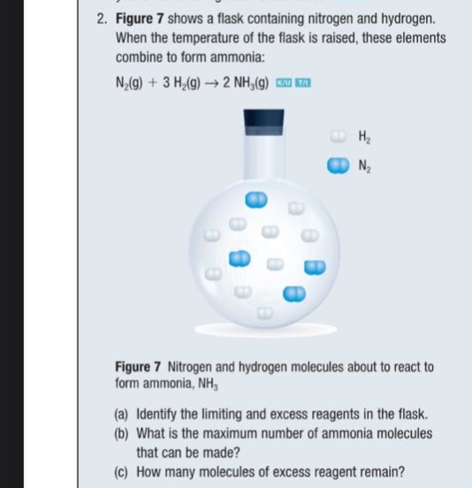 2. figure 7 shows a flask containing nitrogen and hydrogen. when the temperature of the flask is raised, these elements combine to form ammonia: n₂(g) + 3 h₂(g) → 2 nh₃(g) figure 7 nitrogen and hydrogen molecules about to react to form ammonia, nh₃ (a) identify the limiting and excess reagents in the flask. (b) what is the maximum number of ammonia molecules that can be made? (c) how many molecules of excess reagent remain?