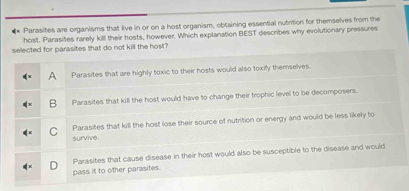 parasites are organisms that live in or on a host organism, obtaining essential nutrition for themselves from the host. parasites rarely kill their hosts, however. which explanation best describes why evolutionary pressures selected for parasites that do not kill the host?\na parasites that are highly toxic to their hosts would also toxify themselves.\nb parasites that kill the host would have to change their trophic level to be decomposers.\nc parasites that kill the host lose their source of nutrition or energy and would be less likely to survive.\nd parasites that cause disease in their host would also be susceptible to the disease and would pass it to other parasites.