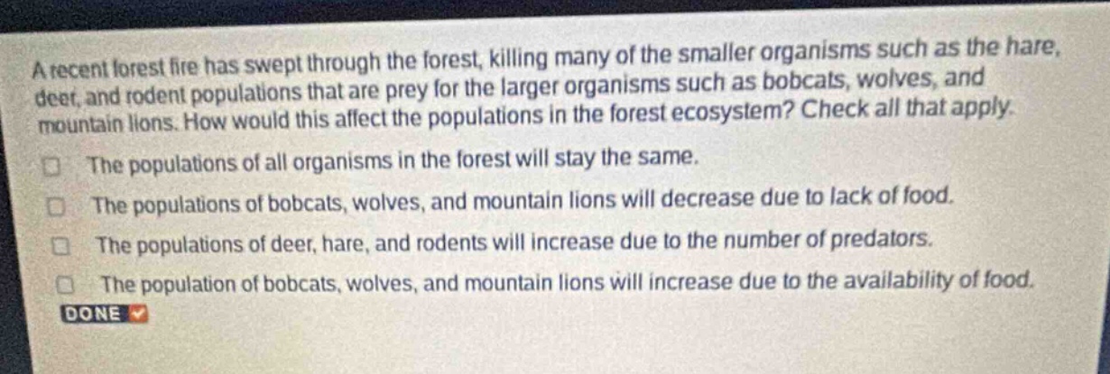 a recent forest fire has swept through the forest, killing many of the smaller organisms such as the hare, deer, and rodent populations that are prey for the larger organisms such as bobcats, wolves, and mountain lions. how would this affect the populations in the forest ecosystem? check all that apply.\nthe populations of all organisms in the forest will stay the same.\nthe populations of bobcats, wolves, and mountain lions will decrease due to lack of food.\nthe populations of deer, hare, and rodents will increase due to the number of predators.\nthe population of bobcats, wolves, and mountain lions will increase due to the availability of food.\ndone
