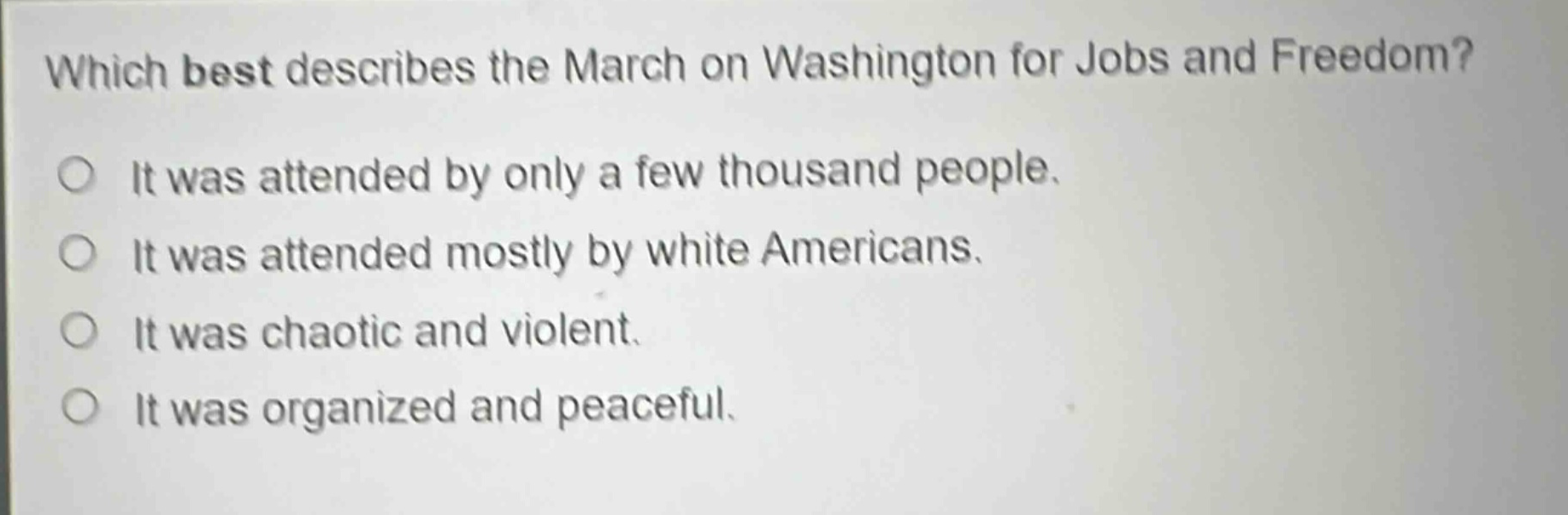 which best describes the march on washington for jobs and freedom?\nit was attended by only a few thousand people.\nit was attended mostly by white americans.\nit was chaotic and violent.\nit was organized and peaceful.