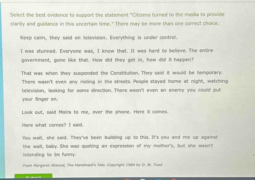 select the best evidence to support the statement \citizens turned to the media to provide clarity and guidance in this uncertain time.\ there may be more than one correct choice.\nkeep calm, they said on television. everything is under control.\ni was stunned. everyone was, i know that. it was hard to believe. the entire government, gone like that. how did they get in, how did it happen?\nthat was when they suspended the constitution. they said it would be temporary. there wasnt even any rioting in the streets. people stayed home at night, watching television, looking for some direction. there wasnt even an enemy you could put your finger on.\nlook out, said moira to me, over the phone. here it comes.\nhere what comes? i said.\nyou wait, she said. theyve been building up to this. its you and me up against the wall, baby. she was quoting an expression of my mothers, but she wasnt intending to be funny.\nfrom margaret atwood, the handmaids tale. copyright 1986 by o. w. toad