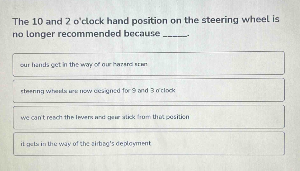 the 10 and 2 oclock hand position on the steering wheel is no longer recommended because ______. our hands get in the way of our hazard scan steering wheels are now designed for 9 and 3 oclock we cant reach the levers and gear stick from that position it gets in the way of the airbags deployment