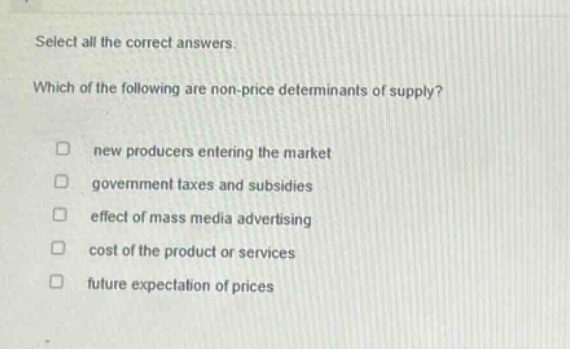 select all the correct answers. which of the following are non - price determinants of supply? new producers entering the market government taxes and subsidies effect of mass media advertising cost of the product or services future expectation of prices