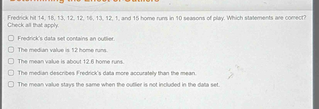fredrick hit 14, 18, 13, 12, 12, 16, 13, 12, 1, and 15 home runs in 10 seasons of play. which statements are correct? check all that apply.\nfredricks data set contains an outlier.\nthe median value is 12 home runs.\nthe mean value is about 12.6 home runs.\nthe median describes fredricks data more accurately than the mean.\nthe mean value stays the same when the outlier is not included in the data set.