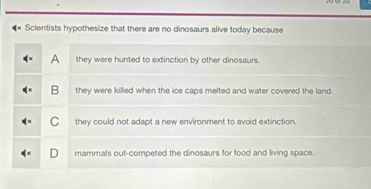 scientists hypothesize that there are no dinosaurs alive today because\na they were hunted to extinction by other dinosaurs.\nb they were killed when the ice caps melted and water covered the land.\nc they could not adapt a new environment to avoid extinction.\nd mammals out - competed the dinosaurs for food and living space.