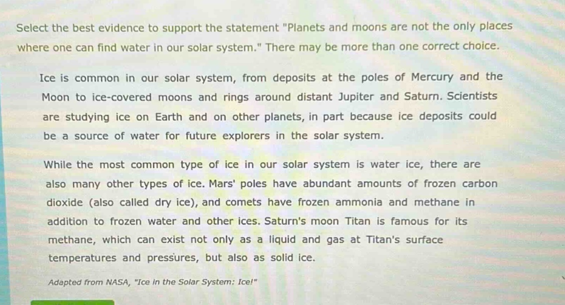 select the best evidence to support the statement \planets and moons are not the only places where one can find water in our solar system.\ there may be more than one correct choice.\n\nice is common in our solar system, from deposits at the poles of mercury and the moon to ice - covered moons and rings around distant jupiter and saturn. scientists are studying ice on earth and on other planets, in part because ice deposits could be a source of water for future explorers in the solar system.\n\nwhile the most common type of ice in our solar system is water ice, there are also many other types of ice. mars poles have abundant amounts of frozen carbon dioxide (also called dry ice), and comets have frozen ammonia and methane in addition to frozen water and other ices. saturns moon titan is famous for its methane, which can exist not only as a liquid and gas at titans surface temperatures and pressures, but also as solid ice.\n\nadapted from nasa, \ice in the solar system: ice!\
