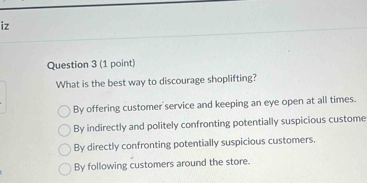 question 3 (1 point)\nwhat is the best way to discourage shoplifting?\nby offering customer service and keeping an eye open at all times.\nby indirectly and politely confronting potentially suspicious customers.\nby directly confronting potentially suspicious customers.\nby following customers around the store.