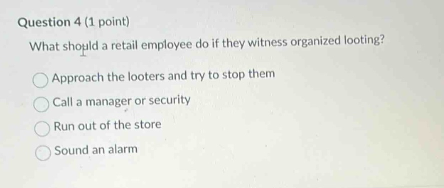 question 4 (1 point)\nwhat should a retail employee do if they witness organized looting?\napproach the looters and try to stop them\ncall a manager or security\nrun out of the store\nsound an alarm
