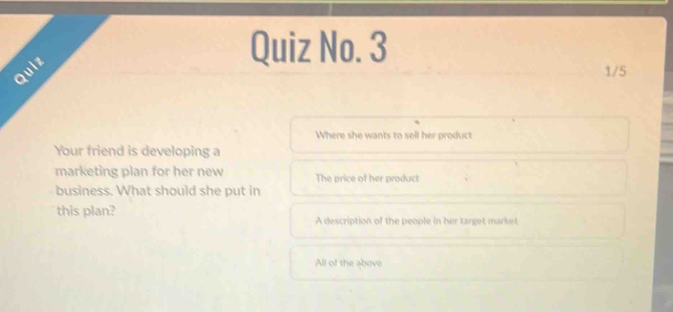 quiz no. 3\n1/5\nyour friend is developing a marketing plan for her new business. what should she put in this plan?\nwhere she wants to sell her product\nthe price of her product\na description of the people in her target market\nall of the above