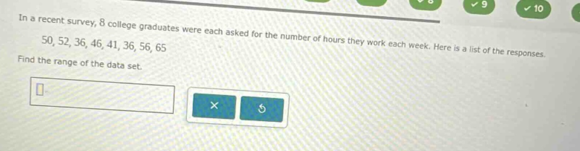 in a recent survey, 8 college graduates were each asked for the number of hours they work each week. here is a list of the responses. 50, 52, 36, 46, 41, 36, 56, 65. find the range of the data set.