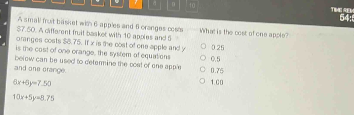 a small fruit basket with 6 apples and 6 oranges costs $7.50. a different fruit basket with 10 apples and 5 oranges costs $8.75. if x is the cost of one apple and y is the cost of one orange, the system of equations below can be used to determine the cost of one apple and one orange.\n6x + 6y = 7.50\n10x + 5y = 8.75\nwhat is the cost of one apple?\n0.25\n0.5\n0.75\n1.00