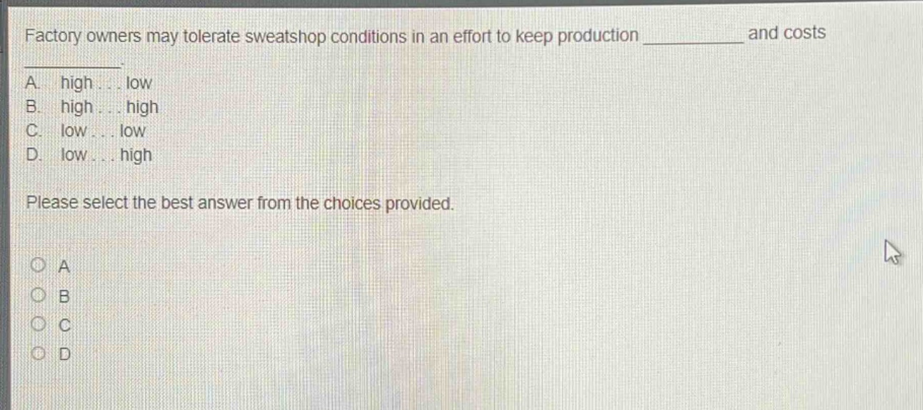 factory owners may tolerate sweatshop conditions in an effort to keep production ____________ and costs ____________. a. high... low b. high... high c. low... low d. low... high please select the best answer from the choices provided.