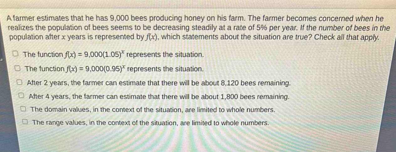 a farmer estimates that he has 9,000 bees producing honey on his farm. the farmer becomes concerned when he realizes the population of bees seems to be decreasing steadily at a rate of 5% per year. if the number of bees in the population after x years is represented by f(x), which statements about the situation are true? check all that apply.\nthe function f(x)=9,000(1.05)^x represents the situation.\nthe function f(x)=9,000(0.95)^x represents the situation.\nafter 2 years, the farmer can estimate that there will be about 8,120 bees remaining.\nafter 4 years, the farmer can estimate that there will be about 1,800 bees remaining.\nthe domain values, in the context of the situation, are limited to whole numbers.\nthe range values, in the context of the situation, are limited to whole numbers.