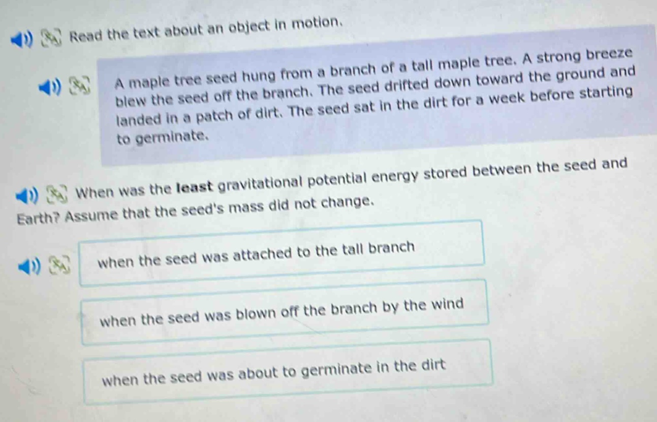read the text about an object in motion.\na maple tree seed hung from a branch of a tall maple tree. a strong breeze blew the seed off the branch. the seed drifted down toward the ground and landed in a patch of dirt. the seed sat in the dirt for a week before starting to germinate.\nwhen was the least gravitational potential energy stored between the seed and earth? assume that the seeds mass did not change.\nwhen the seed was attached to the tall branch\nwhen the seed was blown off the branch by the wind\nwhen the seed was about to germinate in the dirt