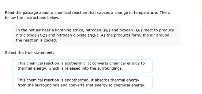 read the passage about a chemical reaction that causes a change in temperature. then, follow the instructions below.\n\nin the hot air near a lightning strike, nitrogen (n₂) and oxygen (o₂) react to produce nitric oxide (no) and nitrogen dioxide (no₂). as the products form, the air around the reaction is cooled.\n\nselect the true statement.\n\nthis chemical reaction is exothermic. it converts chemical energy to thermal energy, which is released into the surroundings.\n\nthis chemical reaction is endothermic. it absorbs thermal energy from the surroundings and converts that energy to chemical energy.