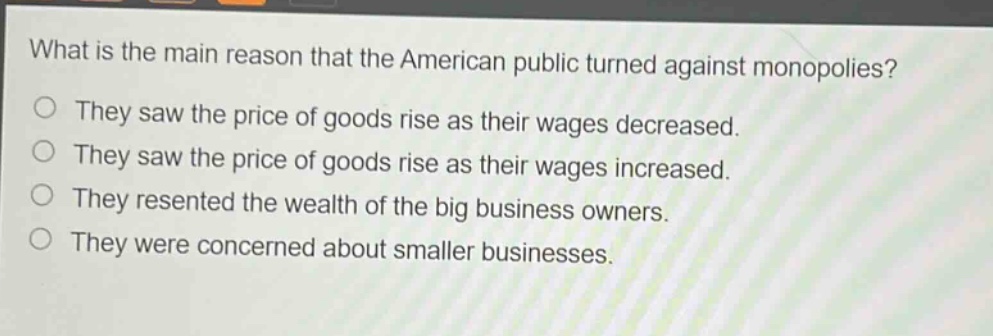 what is the main reason that the american public turned against monopolies?\no they saw the price of goods rise as their wages decreased.\no they saw the price of goods rise as their wages increased.\no they resented the wealth of the big business owners.\no they were concerned about smaller businesses.
