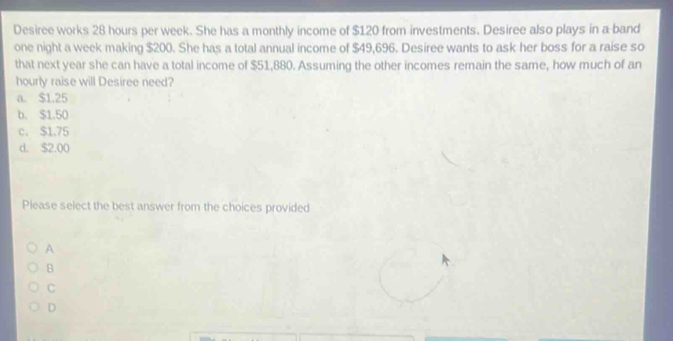 desiree works 28 hours per week. she has a monthly income of $120 from investments. desiree also plays in a band one night a week making $200. she has a total annual income of $49,696. desiree wants to ask her boss for a raise so that next year she can have a total income of $51,880. assuming the other incomes remain the same, how much of an hourly raise will desiree need?\na. $1.25\nb. $1.50\nc. $1.75\nd. $2.00\nplease select the best answer from the choices provided