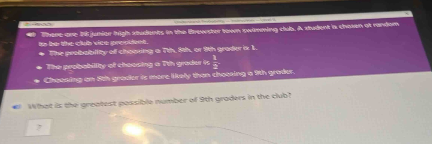 there are 16 junior high students in the brewster town swimming club. a student is chosen at random to be the club vice - president.\nthe probability of choosing a 7th, 8th, or 9th grader is 1.\nthe probability of choosing a 7th grader is $\frac{1}{2}$.\nchoosing an 8th grader is more likely than choosing a 9th grader.\nwhat is the greatest possible number of 9th graders in the club?