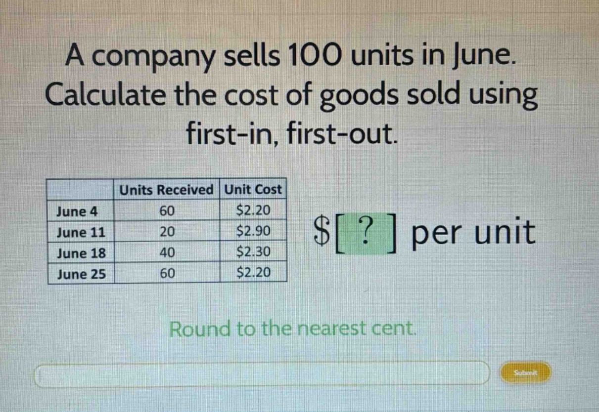 a company sells 100 units in june. calculate the cost of goods sold using first - in, first - out.\n\n| | units received | unit cost |\n|--|--|--|\n| june 4 | 60 | $2.20 |\n| june 11 | 20 | $2.90 |\n| june 18 | 40 | $2.30 |\n| june 25 | 60 | $2.20 |\n\n$? per unit\n\nround to the nearest cent.