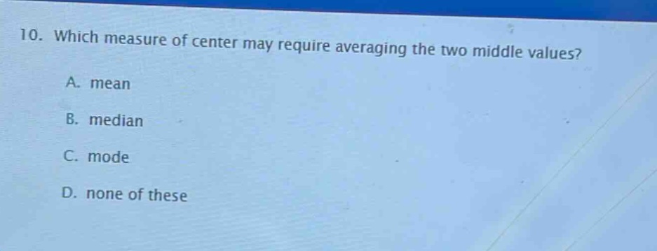 10. which measure of center may require averaging the two middle values?\na. mean\nb. median\nc. mode\nd. none of these