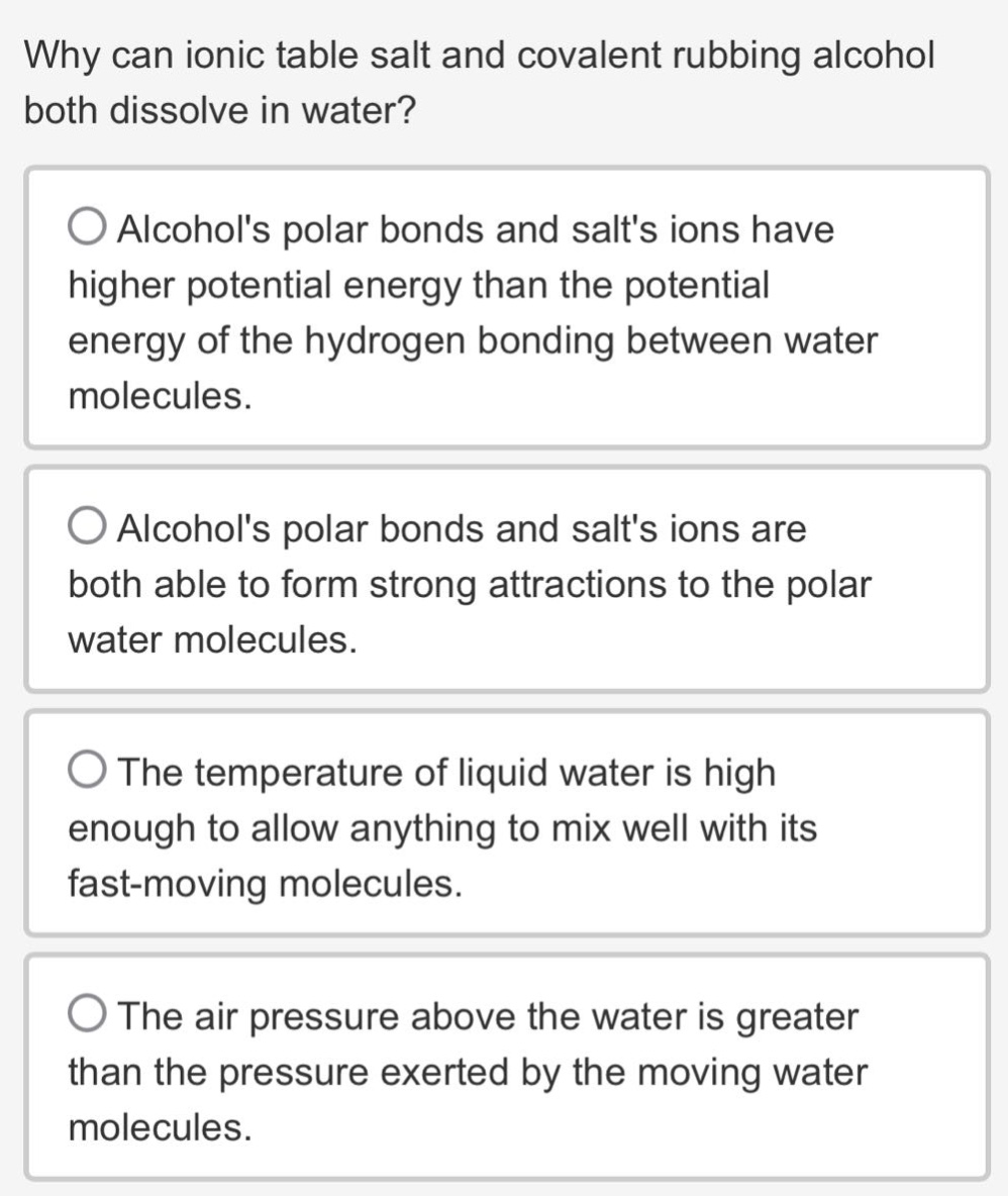 why can ionic table salt and covalent rubbing alcohol both dissolve in water?\nalcohols polar bonds and salts ions have higher potential energy than the potential energy of the hydrogen bonding between water molecules.\nalcohols polar bonds and salts ions are both able to form strong attractions to the polar water molecules.\nthe temperature of liquid water is high enough to allow anything to mix well with its fast - moving molecules.\nthe air pressure above the water is greater than the pressure exerted by the moving water molecules.