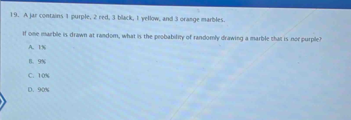 19. a jar contains 1 purple, 2 red, 3 black, 1 yellow, and 3 orange marbles. if one marble is drawn at random, what is the probability of randomly drawing a marble that is not purple? a. 1% b. 9% c. 10% d. 90%