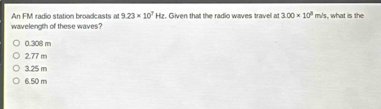 an fm radio station broadcasts at 9.23×10⁷ hz. given that the radio waves travel at 3.00×10⁸ m/s, what is the wavelength of these waves?\n0.308 m\n2.77 m\n3.25 m\n6.50 m