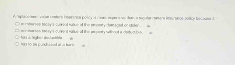 a replacement value renters insurance policy is more expensive than a regular renters insurance policy because it\n○ reimburses todays current value of the property damaged or stolen.\n○ reimburses todays current value of the property without a deductible.\n○ has a higher deductible.\n○ has to be purchased at a bank.