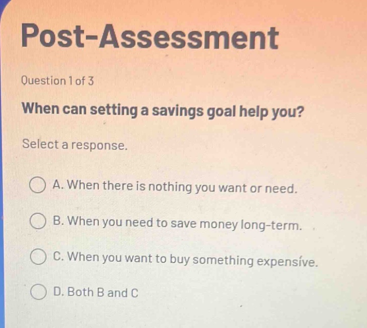 post - assessment\nquestion 1 of 3\nwhen can setting a savings goal help you?\nselect a response.\na. when there is nothing you want or need.\nb. when you need to save money long - term.\nc. when you want to buy something expensive.\nd. both b and c