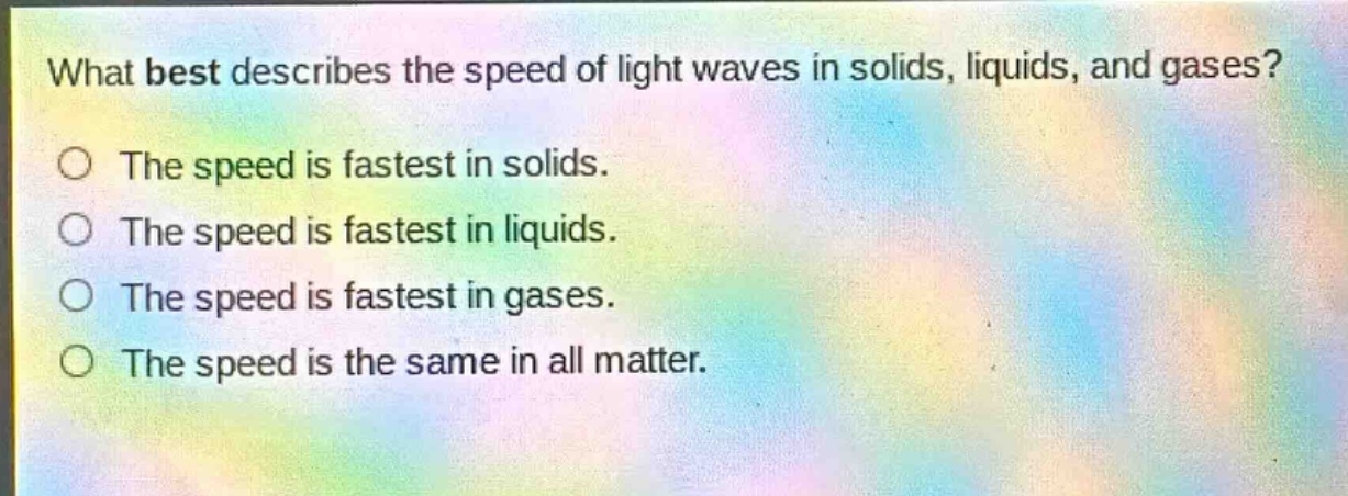 what best describes the speed of light waves in solids, liquids, and gases?\nthe speed is fastest in solids.\nthe speed is fastest in liquids.\nthe speed is fastest in gases.\nthe speed is the same in all matter.